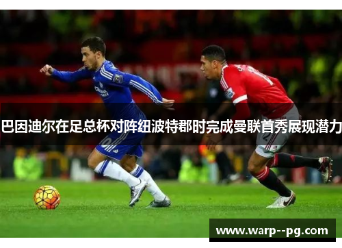 巴因迪尔在足总杯对阵纽波特郡时完成曼联首秀展现潜力