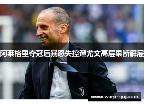 阿莱格里夺冠后暴怒失控遭尤文高层果断解雇 阿莱格里夺冠后暴怒失控遭尤文高层果断解雇