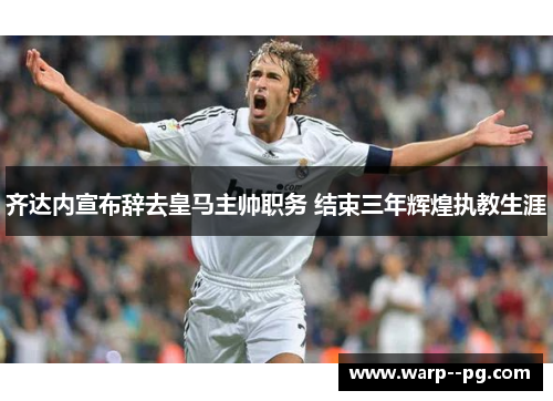 齐达内宣布辞去皇马主帅职务 结束三年辉煌执教生涯